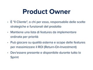 Product Owner 
• È "Il Cliente", o chi per esso, responsabile delle scelte 
strategiche e funzionali del prodotto 
• Mantiene una lista di features da implementare 
ordinata per priorità 
• Può giocare su qualità esterna e scope delle features 
per massimizzare il ROI (Return-On-Investment) 
• Dev'essere presente e disponibile durante tutto lo 
Sprint 
 