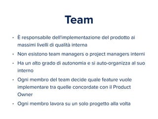 Team 
• È responsabile dell'implementazione del prodotto ai 
massimi livelli di qualità interna 
• Non esistono team managers o project managers interni 
• Ha un alto grado di autonomia e si auto-organizza al suo 
interno 
• Ogni membro del team decide quale feature vuole 
implementare tra quelle concordate con il Product 
Owner 
• Ogni membro lavora su un solo progetto alla volta 
 