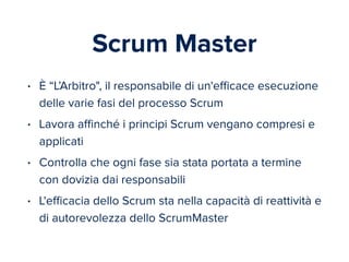 Scrum Master 
• È “L’Arbitro", il responsabile di un'efficace esecuzione 
delle varie fasi del processo Scrum 
• Lavora affinché i principi Scrum vengano compresi e 
applicati 
• Controlla che ogni fase sia stata portata a termine 
con dovizia dai responsabili 
• L'efficacia dello Scrum sta nella capacità di reattività e 
di autorevolezza dello ScrumMaster 
 