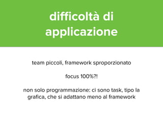 difficoltà di 
applicazione 
team piccoli, framework sproporzionato 
! 
focus 100%?! 
! 
non solo programmazione: ci sono task, tipo la 
grafica, che si adattano meno al framework 
 