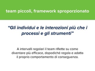 team piccoli, framework sproporzionato 
“Gli individui e le interazioni più che i 
processi e gli strumenti” 
A intervalli regolari il team riflette su come 
diventare più efficace, dopodiché regola e adatta 
il proprio comportamento di conseguenza. 
 