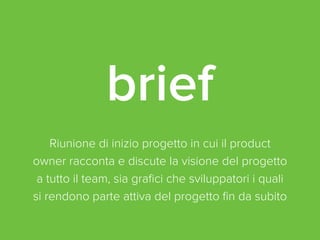 brief 
Riunione di inizio progetto in cui il product 
owner racconta e discute la visione del progetto 
a tutto il team, sia grafici che sviluppatori i quali 
si rendono parte attiva del progetto fin da subito 
 