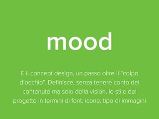 mood 
È il concept design, un passo oltre il “colpo 
d’occhio”. Definisce, senza tenere conto del 
contenuto ma solo della vision, lo stile del 
progetto in termini di font, icone, tipo di immagini 
 