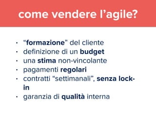 come vendere l’agile? 
• “formazione” del cliente 
• definizione di un budget 
• una stima non-vincolante 
• pagamenti regolari 
• contratti “settimanali”, senza lock-in 
• garanzia di qualità interna 
 