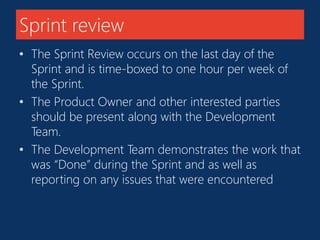Sprint review 
• The Sprint Review occurs on the last day of the 
Sprint and is time-boxed to one hour per week of 
the Sprint. 
• The Product Owner and other interested parties 
should be present along with the Development 
Team. 
• The Development Team demonstrates the work that 
was “Done” during the Sprint and as well as 
reporting on any issues that were encountered 
 