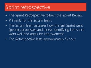 Sprint retrospective 
• The Sprint Retrospective follows the Sprint Review. 
• Primarily for the Scrum Team. 
• The Scrum Team assesses how the last Sprint went 
(people, processes and tools), identifying items that 
went well and areas for improvement. 
• The Retrospective lasts approximately ¾ hour 
 