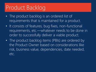 Product Backlog 
• The product backlog is an ordered list of 
requirements that is maintained for a product. 
• It consists of features, bug fixes, non-functional 
requirements, etc.—whatever needs to be done in 
order to successfully deliver a viable product. 
• The product backlog items (PBIs) are ordered by 
the Product Owner based on considerations like 
risk, business value, dependencies, date needed, 
etc. 
 