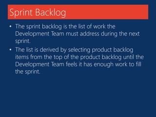 Sprint Backlog 
• The sprint backlog is the list of work the 
Development Team must address during the next 
sprint. 
• The list is derived by selecting product backlog 
items from the top of the product backlog until the 
Development Team feels it has enough work to fill 
the sprint. 
 