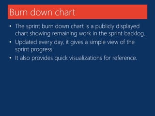 Burn down chart 
• The sprint burn down chart is a publicly displayed 
chart showing remaining work in the sprint backlog. 
• Updated every day, it gives a simple view of the 
sprint progress. 
• It also provides quick visualizations for reference. 
 
