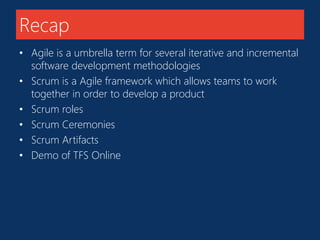 Recap 
• Agile is a umbrella term for several iterative and incremental 
software development methodologies 
• Scrum is a Agile framework which allows teams to work 
together in order to develop a product 
• Scrum roles 
• Scrum Ceremonies 
• Scrum Artifacts 
• Demo of TFS Online 
 
