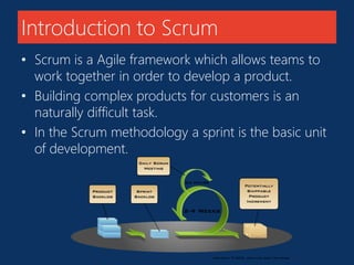 Introduction to Scrum 
• Scrum is a Agile framework which allows teams to 
work together in order to develop a product. 
• Building complex products for customers is an 
naturally difficult task. 
• In the Scrum methodology a sprint is the basic unit 
of development. 
 