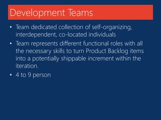 Development Teams 
• Team dedicated collection of self-organizing, 
interdependent, co-located individuals 
• Team represents different functional roles with all 
the necessary skills to turn Product Backlog items 
into a potentially shippable increment within the 
iteration. 
• 4 to 9 person 
 