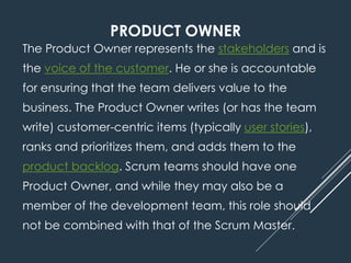 PRODUCT OWNER
The Product Owner represents the stakeholders and is
the voice of the customer. He or she is accountable
for ensuring that the team delivers value to the
business. The Product Owner writes (or has the team
write) customer-centric items (typically user stories),
ranks and prioritizes them, and adds them to the
product backlog. Scrum teams should have one
Product Owner, and while they may also be a
member of the development team, this role should
not be combined with that of the Scrum Master.
 
