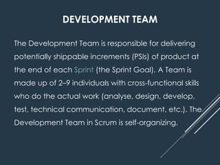 DEVELOPMENT TEAM
The Development Team is responsible for delivering
potentially shippable increments (PSIs) of product at
the end of each Sprint (the Sprint Goal). A Team is
made up of 2–9 individuals with cross-functional skills
who do the actual work (analyse, design, develop,
test, technical communication, document, etc.). The
Development Team in Scrum is self-organizing.
 