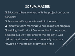 SCRUM MASTER
 Educate others involved with the project on Scrum
principles
 Promote self-organization within the team
 Facilitate team meetings to ensure regular progress
 Helping the Product Owner maintain the product
backlog in a way that ensures the project is well
defined and the team can continually advance
forward on the project at any given time
 