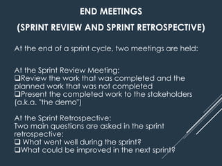 END MEETINGS
(SPRINT REVIEW AND SPRINT RETROSPECTIVE)
At the end of a sprint cycle, two meetings are held:
At the Sprint Review Meeting:
Review the work that was completed and the
planned work that was not completed
Present the completed work to the stakeholders
(a.k.a. "the demo")
At the Sprint Retrospective:
Two main questions are asked in the sprint
retrospective:
 What went well during the sprint?
What could be improved in the next sprint?
 