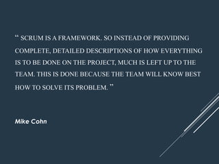 “ SCRUM ISAFRAMEWORK. SO INSTEAD OF PROVIDING
COMPLETE, DETAILED DESCRIPTIONS OF HOW EVERYTHING
IS TO BE DONE ON THE PROJECT, MUCH IS LEFT UPTO THE
TEAM. THIS IS DONE BECAUSE THE TEAM WILLKNOW BEST
HOWTO SOLVE ITS PROBLEM. ”
Mike Cohn
 