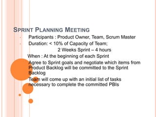 SPRINT PLANNING MEETING
• Participants : Product Owner, Team, Scrum Master
• Duration: < 10% of Capacity of Team;
2 Weeks Sprint – 4 hours
When : At the beginning of each Sprint
• Agree to Sprint goals and negotiate which items from
Product Backlog will be committed to the Sprint
Backlog
• Team will come up with an initial list of tasks
necessary to complete the committed PBIs
 