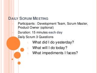 DAILY SCRUM MEETING
• Participants : Development Team, Scrum Master,
Product Owner (optional)
• Duration: 15 minutes each day
• Daily Scrum 3 Questions
1. What did I do yesterday?
2. What will I do today?
3. What impediments I faces?
 