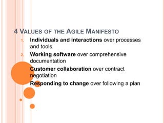 4 VALUES OF THE AGILE MANIFESTO
1. Individuals and interactions over processes
and tools
2. Working software over comprehensive
documentation
3. Customer collaboration over contract
negotiation
4. Responding to change over following a plan
 