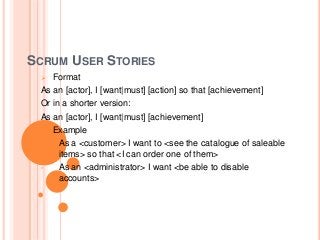 SCRUM USER STORIES
 Format
As an [actor], I [want|must] [action] so that [achievement]
Or in a shorter version:
As an [actor], I [want|must] [achievement]
 Example
• As a <customer> I want to <see the catalogue of saleable
items> so that <I can order one of them>
• As an <administrator> I want <be able to disable
accounts>
 