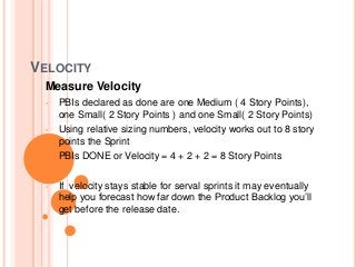 VELOCITY
Measure Velocity
• PBIs declared as done are one Medium ( 4 Story Points),
one Small( 2 Story Points ) and one Small( 2 Story Points)
• Using relative sizing numbers, velocity works out to 8 story
points the Sprint
• PBIs DONE or Velocity = 4 + 2 + 2 = 8 Story Points
• If velocity stays stable for serval sprints it may eventually
help you forecast how far down the Product Backlog you’ll
get before the release date.
 