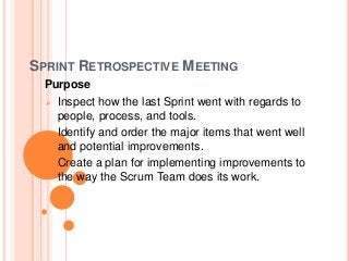 SPRINT RETROSPECTIVE MEETING
Purpose
 Inspect how the last Sprint went with regards to
people, process, and tools.
• Identify and order the major items that went well
and potential improvements.
• Create a plan for implementing improvements to
the way the Scrum Team does its work.
 