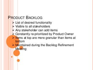 PRODUCT BACKLOG
 List of desired functionality
 Visible to all stakeholders
 Any stakeholder can add items
 Constantly re-prioritized by Product Owner
 Items at top are more granular than items at
bottom
 Maintained during the Backlog Refinement
Meeting
 