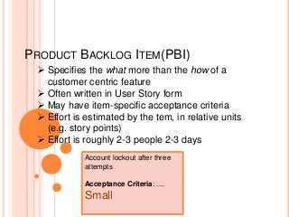 PRODUCT BACKLOG ITEM(PBI)
 Specifies the what more than the how of a
customer centric feature
 Often written in User Story form
 May have item-specific acceptance criteria
 Effort is estimated by the tem, in relative units
(e.g. story points)
 Effort is roughly 2-3 people 2-3 days
Account lockout after three
attempts
Acceptance Criteria: ....
Small
 