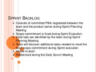 SPRINT BACKLOG
 Consists of committed PBIs negotiated between the
team and the product owner during Sprint Planning
Meeting
 Scope commitment is fixed during Sprint Execution
 Initial task are identified by the team during Sprint
Planning Meeting
 Team will discover additional tasks needed to meet the
fixed scope commitment during Sprint execution
 Visible to team
 Referenced during the Daily Scrum Meeting
 