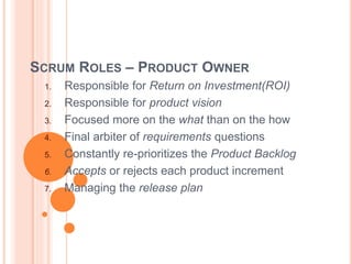 SCRUM ROLES – PRODUCT OWNER
1. Responsible for Return on Investment(ROI)
2. Responsible for product vision
3. Focused more on the what than on the how
4. Final arbiter of requirements questions
5. Constantly re-prioritizes the Product Backlog
6. Accepts or rejects each product increment
7. Managing the release plan
 