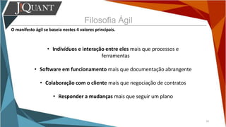 Filosofia Ágil
O manifesto ágil se baseia nestes 4 valores principais.
18
• Indivíduos e interação entre eles mais que processos e
ferramentas
• Software em funcionamento mais que documentação abrangente
• Colaboração com o cliente mais que negociação de contratos
• Responder a mudanças mais que seguir um plano
 