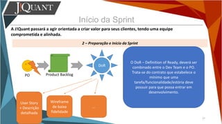 Início da Sprint
A J!Quant passará a agir orientada a criar valor para seus clientes, tendo uma equipe
comprometida e alinhada.
2 – Preparação e Início da Sprint
27
PO Product Backlog
O DoR – Definition of Ready, deverá ser
combinado entre o Dev Team e o PO.
Trata-se do contrato que estabelece o
mínimo que uma
tarefa/funcionalidade/estória deve
possuir para que possa entrar em
desenvolvimento.
DoR
User Story
+ Descrição
detalhada
Wireframe
de baixa
fidelidade
...
 