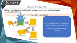 Início da Sprint
A J!Quant passará a agir orientada a criar valor para seus clientes, tendo uma equipe
comprometida e alinhada.
2 – Preparação e Início da Sprint
28
PO Product Backlog
O PO estabelece a meta da sprint e monta
o Sprint Backlog junto com o Dev Team.
Tudo isso ocorre durante o Sprint
Planning.
DoR
Meta da Sprint
Sprint Backlog
Dev Team
 