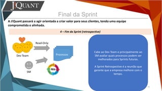 Final da Sprint
A J!Quant passará a agir orientada a criar valor para seus clientes, tendo uma equipe
comprometida e alinhada.
4 – Fim da Sprint (retrospective)
33
Cabe ao Dev Team e principalmente ao
SM avaliar quais processos podem ser
melhorados para Sprints futuras.
A Sprint Retrospective é a reunião que
garante que a empresa melhore com o
tempo.
Dev Team
SM
Read-Only
Processos
 