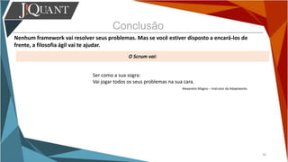 Conclusão
Nenhum framework vai resolver seus problemas. Mas se você estiver disposto a encará-los de
frente, a filosofia ágil vai te ajudar.
O Scrum vai:
36
Ser como a sua sogra:
Vai jogar todos os seus problemas na sua cara.
Alexandre Magno – Instrutor da Adaptworks
 