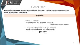 Conclusão
Nenhum framework vai resolver seus problemas. Mas se você estiver disposto a encará-los de
frente, a filosofia ágil vai te ajudar.
O Scrum vai:
37
Ser como a sua sogra:
Vai jogar todos os seus problemas na sua cara.
Alexandre Magno – Instrutor da Adaptworks
E vai ajudar você a priorizar aquilo que realmente
importa a nível de negócio, aqui que realmente
gera valor.
 