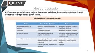 Nosso passado
A J!Quant tem gerenciado seus projetos da maneira tradicional, levantando requisitos e fazendo
estimativas de tempo e custo para o cliente.
Nossas práticas e resultados obtidos
5
Prática Resultados Obtidos Problema
Levantamento extenso de
requisitos
Requisitos sempre incompletos ou
míopes
Desperdício de tempo e dinheiro –
insatisfação do cliente
Estimativas Estimativas incorretas Desperdício de tempo e dinheiro
Microgerenciamento Incerteza da completude do
projeto – ineficiência
Falso senso de tranquilidade ou de
emergência – não sabemos onde
estamos pisando
Auto-defesa com contrato Falsa segurança de que o contrato
protege a empresa contra o cliente
insatisfeito
A empresa tem de optar entre
desagradar o cliente ou tomar
prejuízo
Papéis mal definidos Comunicação falha, objetivos mal
alinhados
Bagunça
 