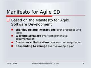 ESPRIT 2014 Agile Project Management - Scrum 4
Manifesto for Agile SD
 Based on the Manifesto for Agile
Software Development
 Individuals and interactions over processes and
tools
 Working software over comprehensive
documentation
 Customer collaboration over contract negotiation
 Responding to change over following a plan
 