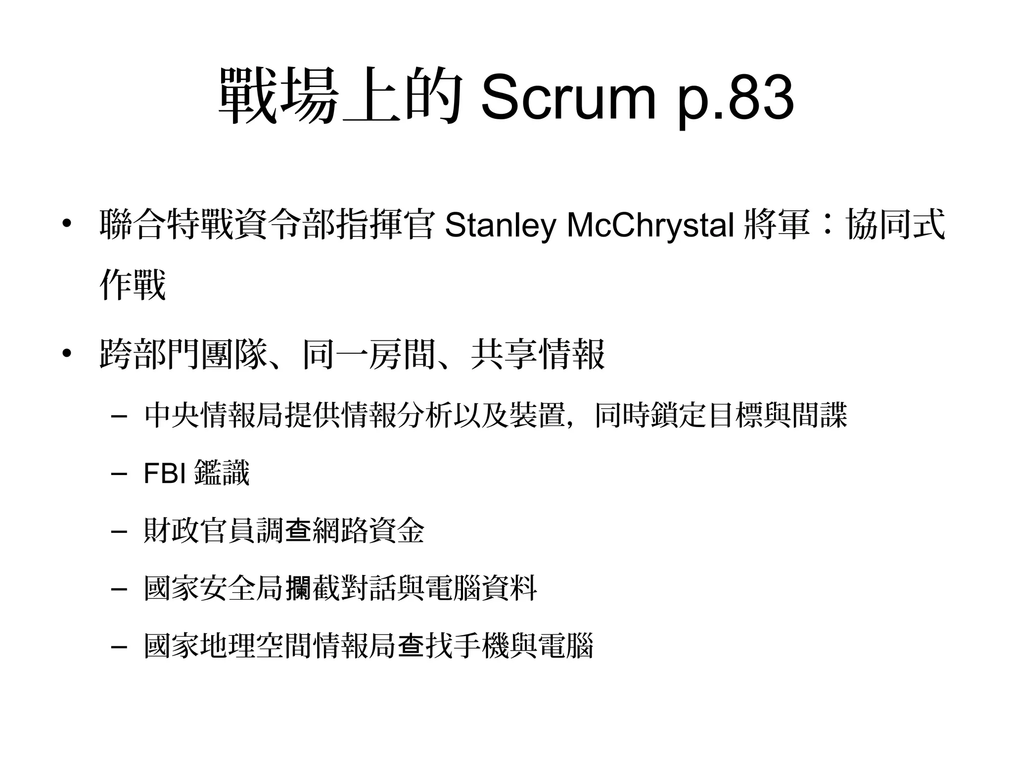 戰場上的Scrum p.83
•  聯合特戰資令部指揮官Stanley
McChrystal將軍：協同式作戰
•  跨部門團隊、同一房間、共享情
報
–  中央情報局提供情報分析以及裝
置，同時鎖定目標與間諜
–  FBI鑑識
–  財政官員調查網路資金
–  國家安全局攔截對話與電腦資料
–  國家地理空間情報局查找手機與
電腦
 