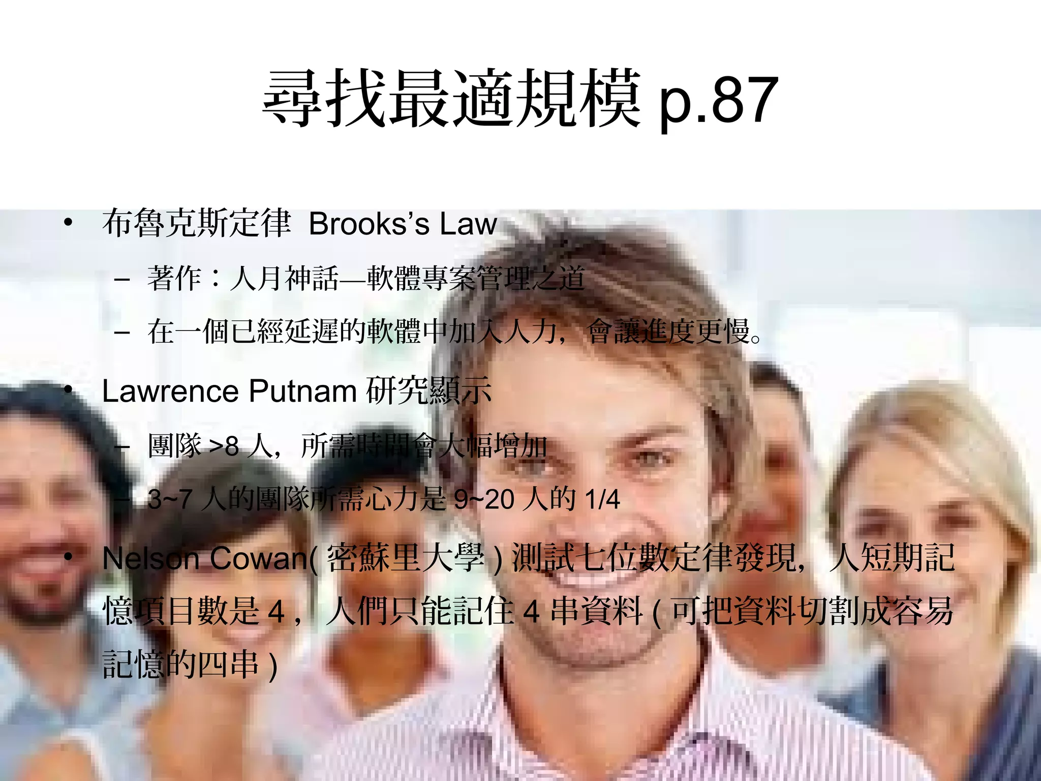 尋找最適規模p.87
•  布魯克斯定律 Brooks’s Law
–  著作：人月神話—軟體專案管理之道
–  在一個已經延遲的軟體中加入人力，會讓進度更慢。
•  Lawrence Putnam研究顯示
–  團隊>8人，所需時間會大幅增加
–  3~7人的團隊所需心力是9~20人的1/4
•  Nelson Cowan(密蘇里大學)測試七位數定律發現，人短期記憶
項目數是4，人們只能記住4串資料(可把資料切割成容易記憶的
四串)
 