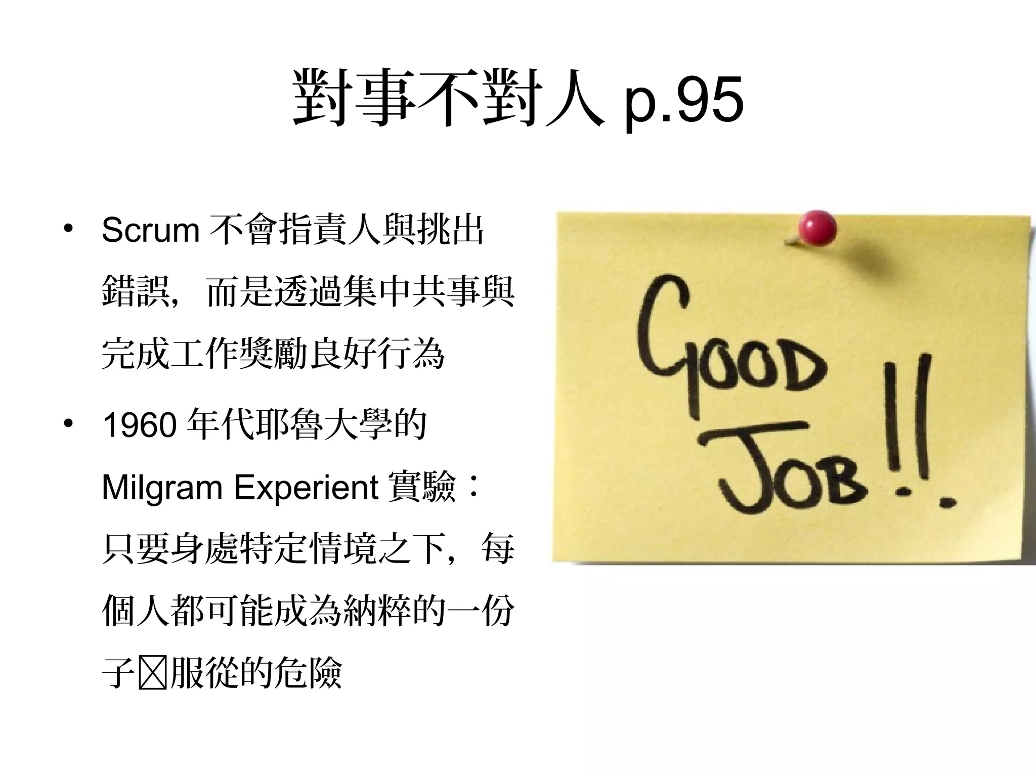 對事不對人p.95
•  Scrum不會指責人與挑出錯
誤，而是透過集中共事與完
成工作獎勵良好行為
•  1960年代耶魯大學的
Milgram Experient實驗：只
要身處特定情境之下，每個
人都可能成為納粹的一份子
à服從的危險
 