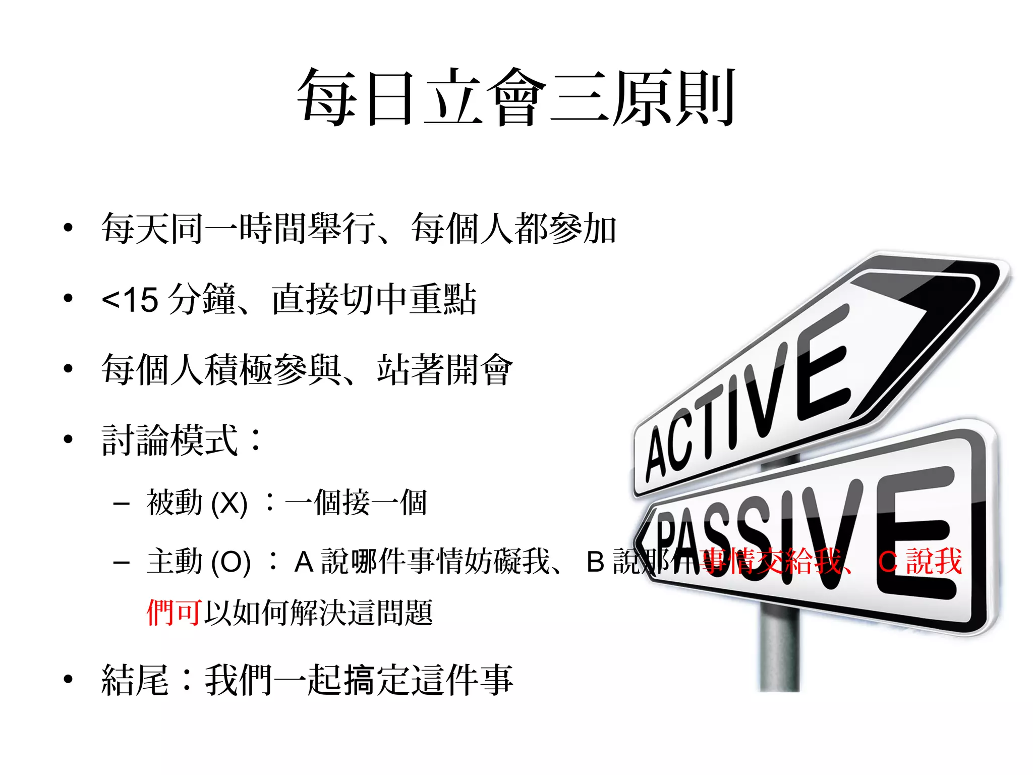 每日立會三原則
•  每天同一時間舉行、每個人都參加
•  <15分鐘、直接切中重點
•  每個人積極參與、站著開會
•  討論模式：
–  被動(X)：一個接一個
–  主動(O)：A說哪件事情妨礙我、
B說那件事情交給我、C說我們可以如何解決這問題
•  結尾：我們一起搞定這件事！
 