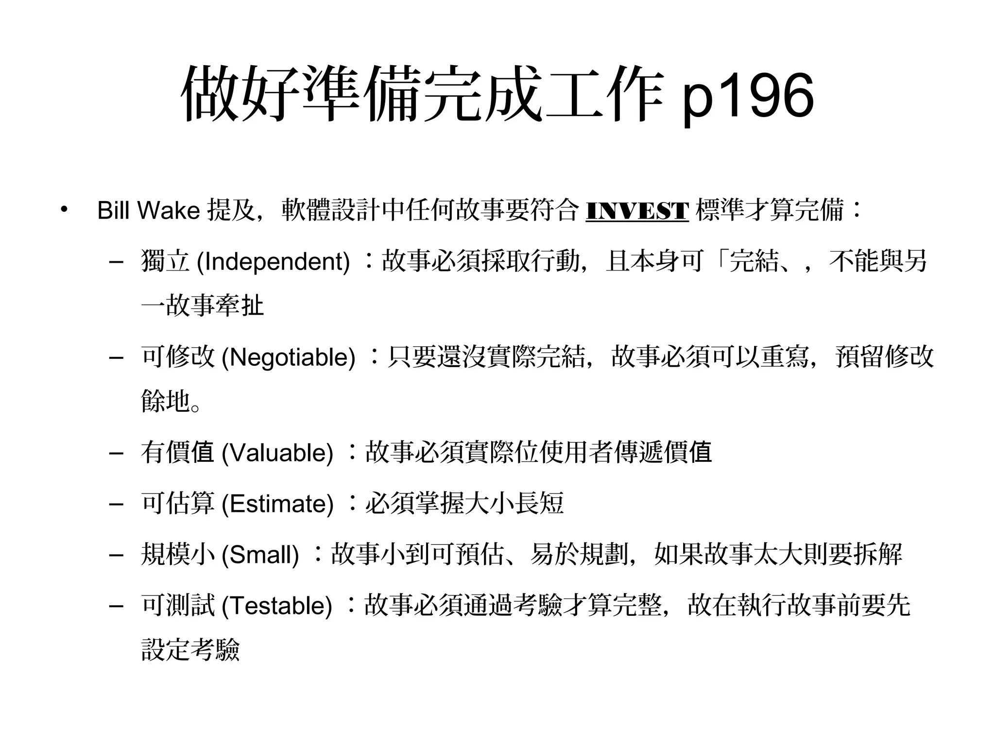 做好準備完成工作p196
•  Bill Wake提及，軟體設計中任何故事要符合INVEST標準才算完備：
–  獨立(Independent)：故事必須採取行動，且本身可「完結、，不能與另
一故事牽扯
–  可修改(Negotiable)：只要還沒實際完結，故事必須可以重寫，預留修改
餘地。
–  有價值(Valuable)：故事必須實際位使用者傳遞價值
–  可估算(Estimate)：必須掌握大小長短
–  規模小(Small)：故事小到可預估、易於規劃，如果故事太大則要拆解
–  可測試(Testable)：故事必須通過考驗才算完整，故在執行故事前要先設
定考驗
 