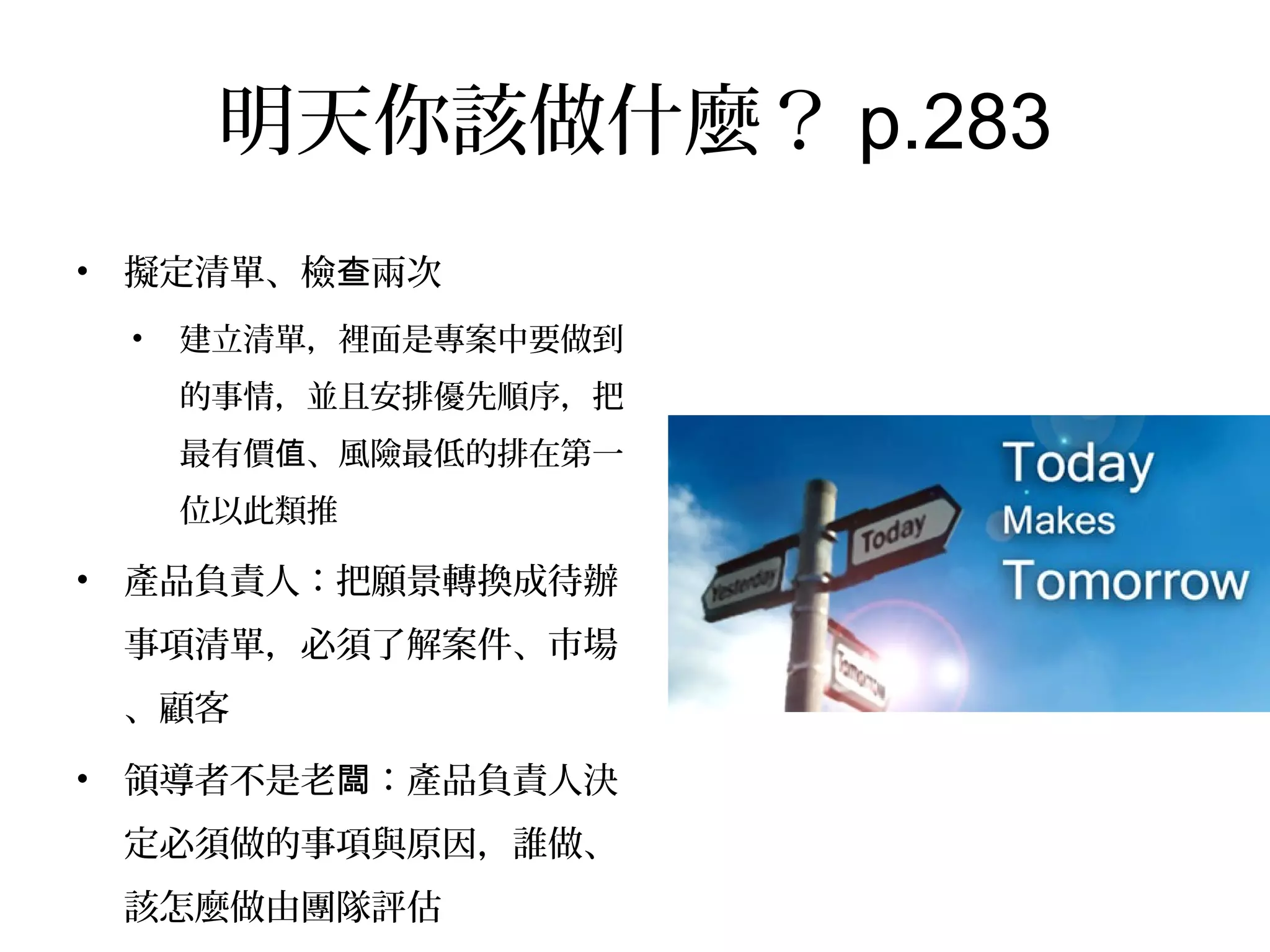 明天你該做什麼？p.283
•  擬定清單、檢查兩次
•  建立清單，裡面是專案中要做到
的事情，並且安排優先順序，把
最有價值、風險最低的排在第一
位以此類推
•  產品負責人：把願景轉換成待辦
事項清單，必須了解案件、市場、
顧客
•  領導者不是老闆：產品負責人決
定必須做的事項與原因，誰做、
該怎麼做由團隊評估
 