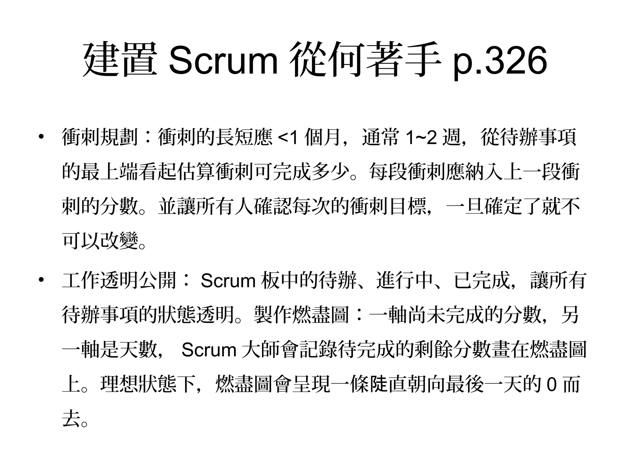 建置Scrum從何著手p.326
•  衝刺規劃：衝刺的長短應<1個月，通常1~2週，從待辦事項的
最上端看起估算衝刺可完成多少。每段衝刺應納入上一段衝刺
的分數。並讓所有人確認每次的衝刺目標，一旦確定了就不可
以改變。
•  工作透明公開：Scrum板中的待辦、進行中、已完成，讓所有
待辦事項的狀態透明。製作燃盡圖：一軸尚未完成的分數，另
一軸是天數，Scrum大師會記錄待完成的剩餘分數畫在燃盡圖
上。理想狀態下，燃盡圖會呈現一條陡直朝向最後一天的0而去。
 