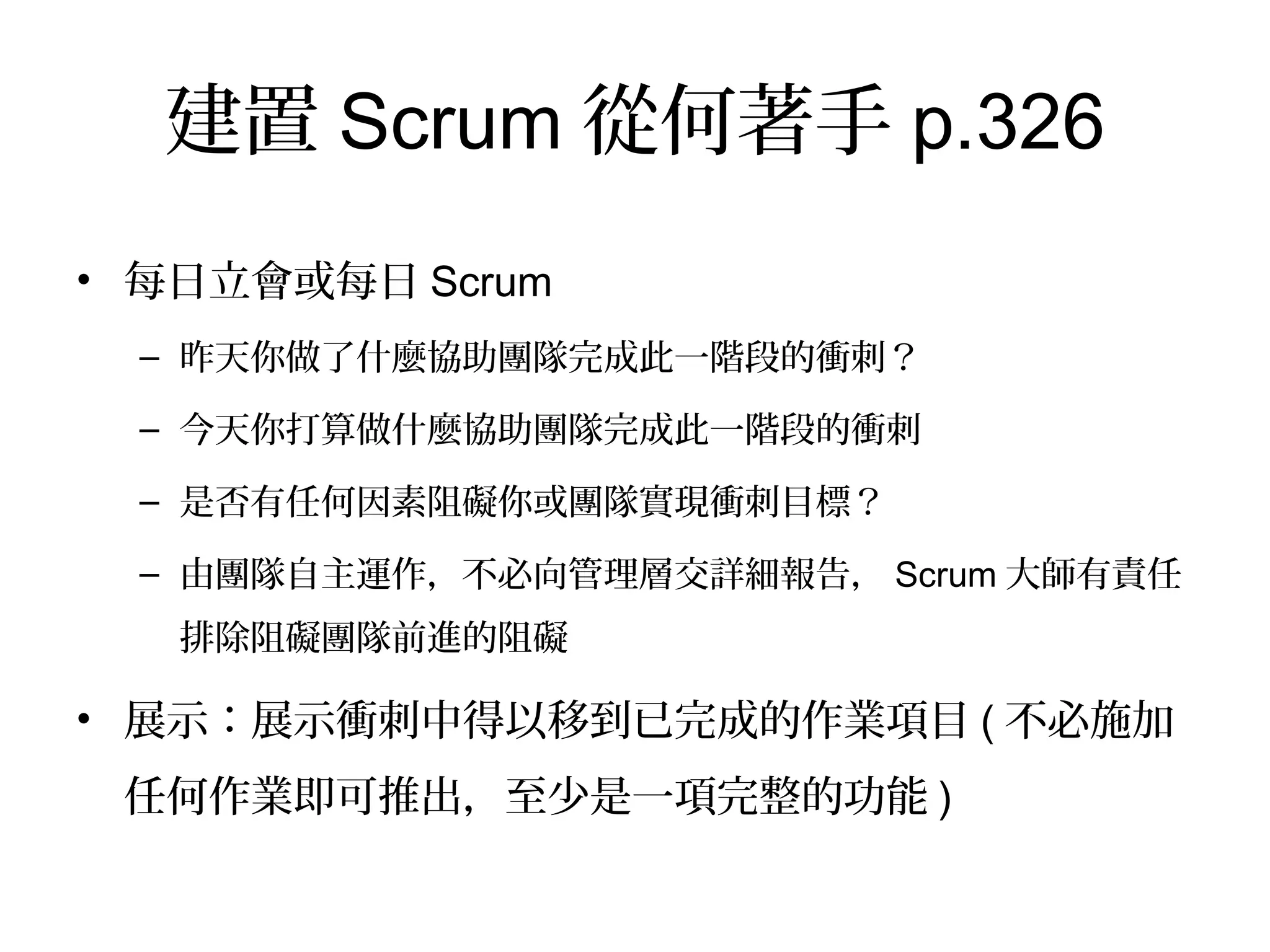 建置Scrum從何著手p.326
•  每日立會或每日Scrum
–  昨天你做了什麼協助團隊完成此一階段的衝刺？
–  今天你打算做什麼協助團隊完成此一階段的衝刺
–  是否有任何因素阻礙你或團隊實現衝刺目標？
–  由團隊自主運作，不必向管理層交詳細報告，Scrum大師有責任
排除阻礙團隊前進的阻礙
•  展示：展示衝刺中得以移到已完成的作業項目(不必施加
任何作業即可推出，至少是一項完整的功能)
 
