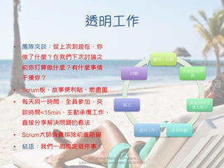 透明工作
•  團隊交談：從上次到現在，你
做了什麼？在我們下次討論之
前你打算做什麼？有什麼事情
干擾你？
•  Scrum板、故事便利貼、燃盡圖
•  每天同一時間、全員參加、交
談時間<15min、主動承攬工作、
直接分享解決問題的看法
•  Scrum大師負責排除前進阻礙
•  結語：我們一起搞定這件事！
CEO	
  of	
  HourMasters.com	
  Frank	
  
(yaochanan@gmail.com,	
  +886-­‐934-­‐369250)
願景、目標
待辦事項清
單
調整與修正
優先順序
衝刺規劃
透明工作
展示
回顧
 