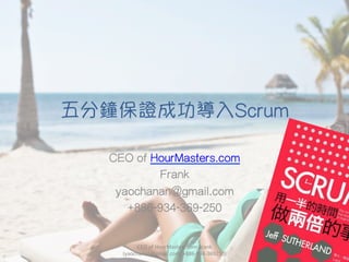 五分鐘保證成功導入Scrum
CEO of HourMasters.com
Frank
yaochanan@gmail.com
+886-934-369-250
CEO	
  of	
  HourMasters.com	
  Frank	
  
(yaochanan@gmail.com,	
  +886-­‐934-­‐369250)
 