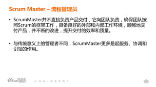 Scrum Master – 流程管理员
• ScrumMaster并不直接负责产品交付，它向团队负责，确保团队按
照Scrum的框架工作，具备良好的外部和内部工作环境，顺畅地交
付产品，并不断的改进，提升交付的效率和质量。
• 与传统意义上的管理者不同，ScrumMaster更多是起服务、协调和
引领的作用。
 